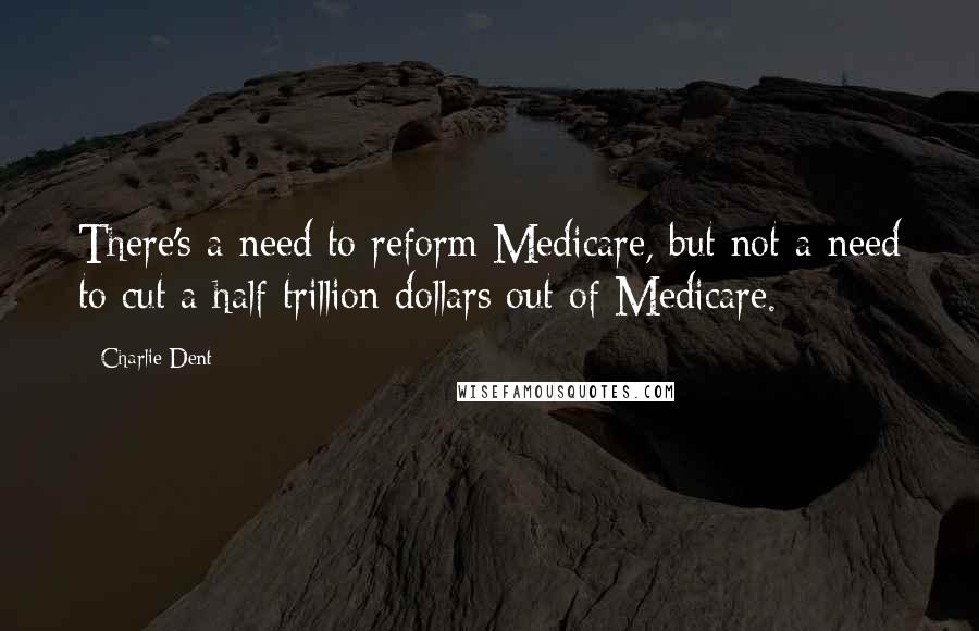 Charlie Dent Quotes: There's a need to reform Medicare, but not a need to cut a half trillion dollars out of Medicare.