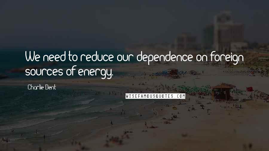 Charlie Dent Quotes: We need to reduce our dependence on foreign sources of energy.