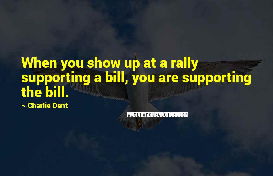 Charlie Dent Quotes: When you show up at a rally supporting a bill, you are supporting the bill.