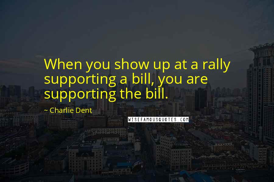 Charlie Dent Quotes: When you show up at a rally supporting a bill, you are supporting the bill.