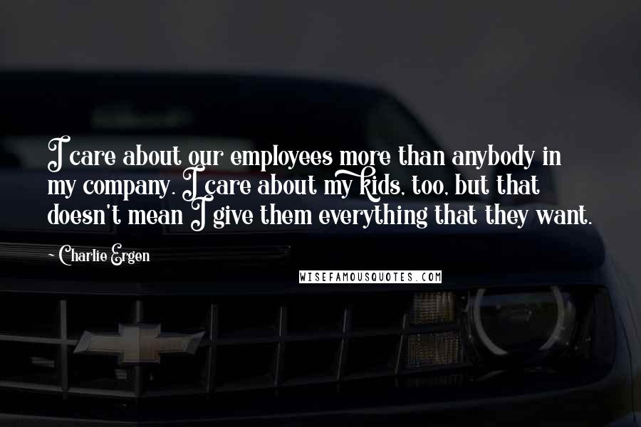 Charlie Ergen Quotes: I care about our employees more than anybody in my company. I care about my kids, too, but that doesn't mean I give them everything that they want.