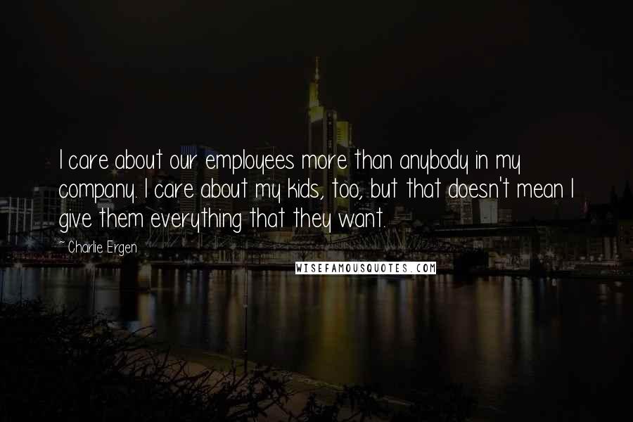 Charlie Ergen Quotes: I care about our employees more than anybody in my company. I care about my kids, too, but that doesn't mean I give them everything that they want.