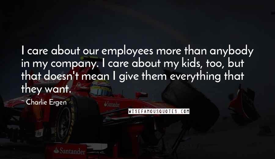 Charlie Ergen Quotes: I care about our employees more than anybody in my company. I care about my kids, too, but that doesn't mean I give them everything that they want.