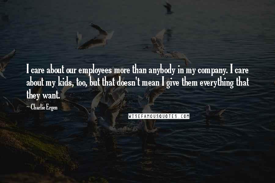 Charlie Ergen Quotes: I care about our employees more than anybody in my company. I care about my kids, too, but that doesn't mean I give them everything that they want.