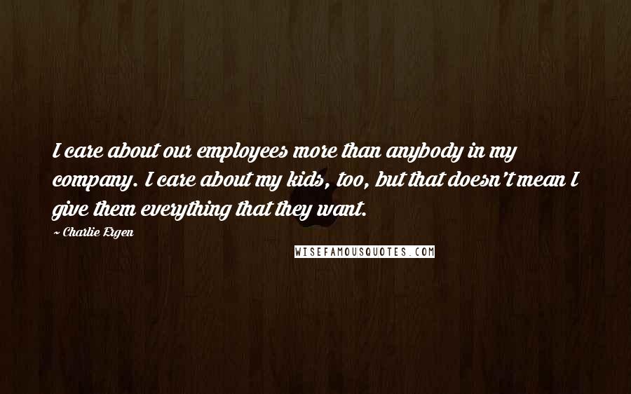 Charlie Ergen Quotes: I care about our employees more than anybody in my company. I care about my kids, too, but that doesn't mean I give them everything that they want.