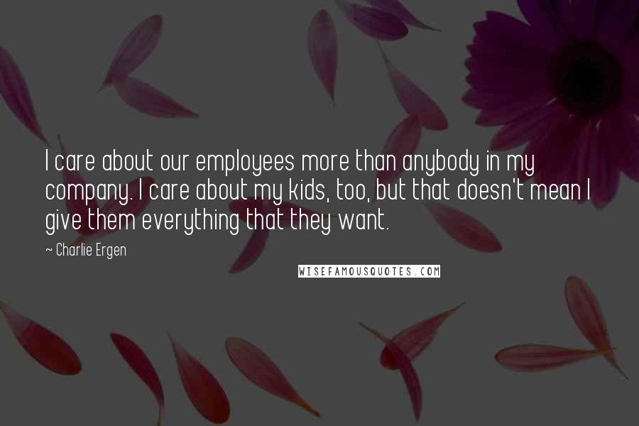 Charlie Ergen Quotes: I care about our employees more than anybody in my company. I care about my kids, too, but that doesn't mean I give them everything that they want.