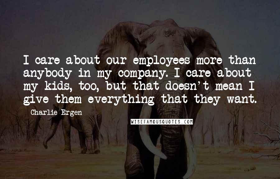 Charlie Ergen Quotes: I care about our employees more than anybody in my company. I care about my kids, too, but that doesn't mean I give them everything that they want.
