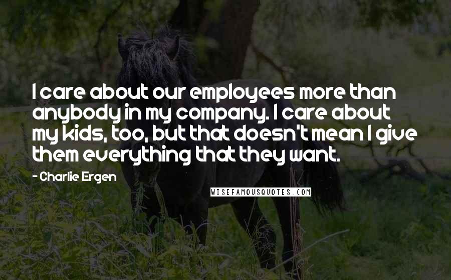 Charlie Ergen Quotes: I care about our employees more than anybody in my company. I care about my kids, too, but that doesn't mean I give them everything that they want.