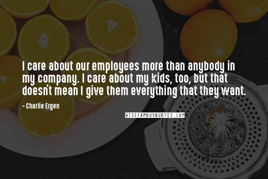 Charlie Ergen Quotes: I care about our employees more than anybody in my company. I care about my kids, too, but that doesn't mean I give them everything that they want.