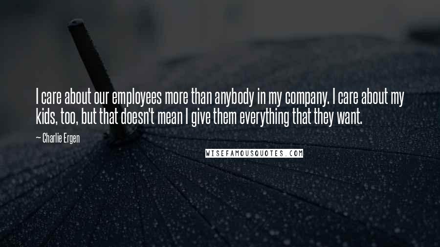 Charlie Ergen Quotes: I care about our employees more than anybody in my company. I care about my kids, too, but that doesn't mean I give them everything that they want.
