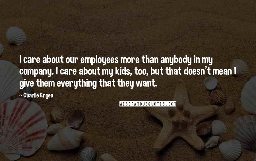 Charlie Ergen Quotes: I care about our employees more than anybody in my company. I care about my kids, too, but that doesn't mean I give them everything that they want.