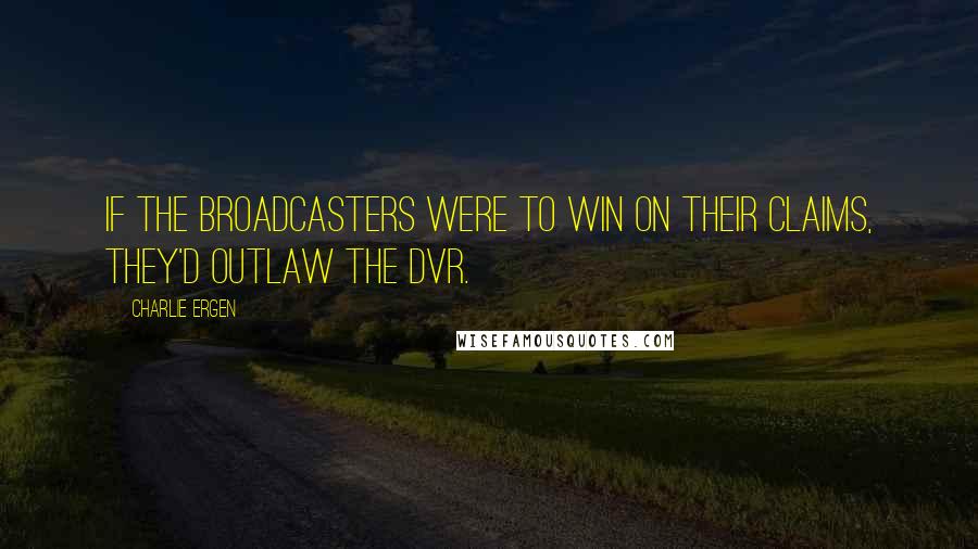 Charlie Ergen Quotes: If the broadcasters were to win on their claims, they'd outlaw the DVR.