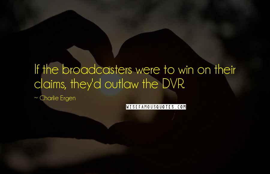 Charlie Ergen Quotes: If the broadcasters were to win on their claims, they'd outlaw the DVR.