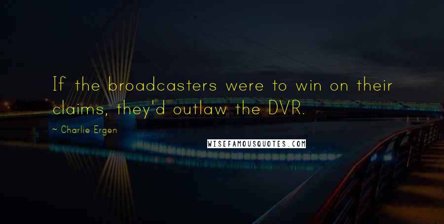 Charlie Ergen Quotes: If the broadcasters were to win on their claims, they'd outlaw the DVR.
