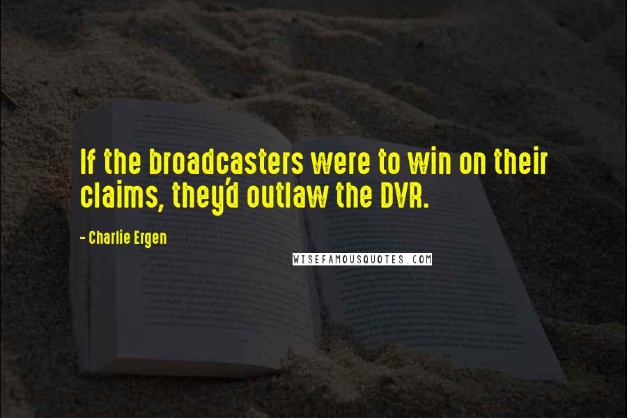 Charlie Ergen Quotes: If the broadcasters were to win on their claims, they'd outlaw the DVR.