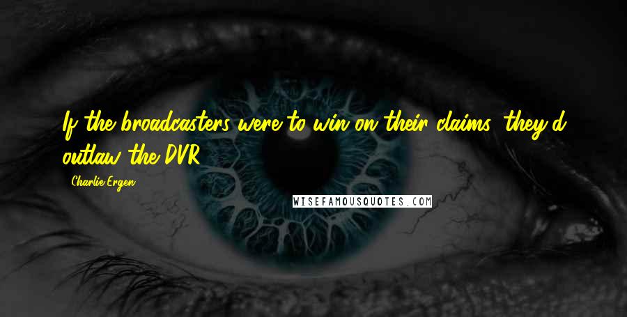 Charlie Ergen Quotes: If the broadcasters were to win on their claims, they'd outlaw the DVR.