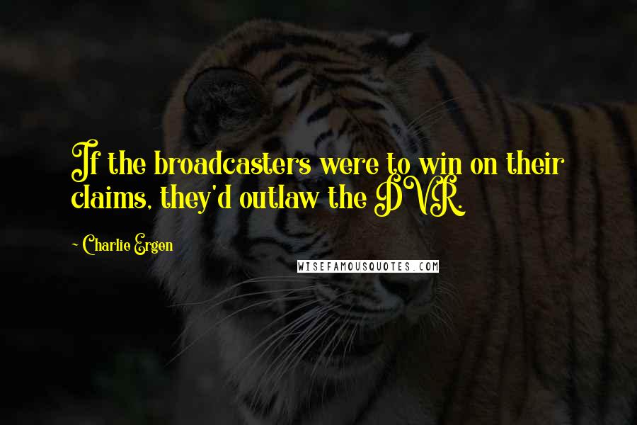 Charlie Ergen Quotes: If the broadcasters were to win on their claims, they'd outlaw the DVR.