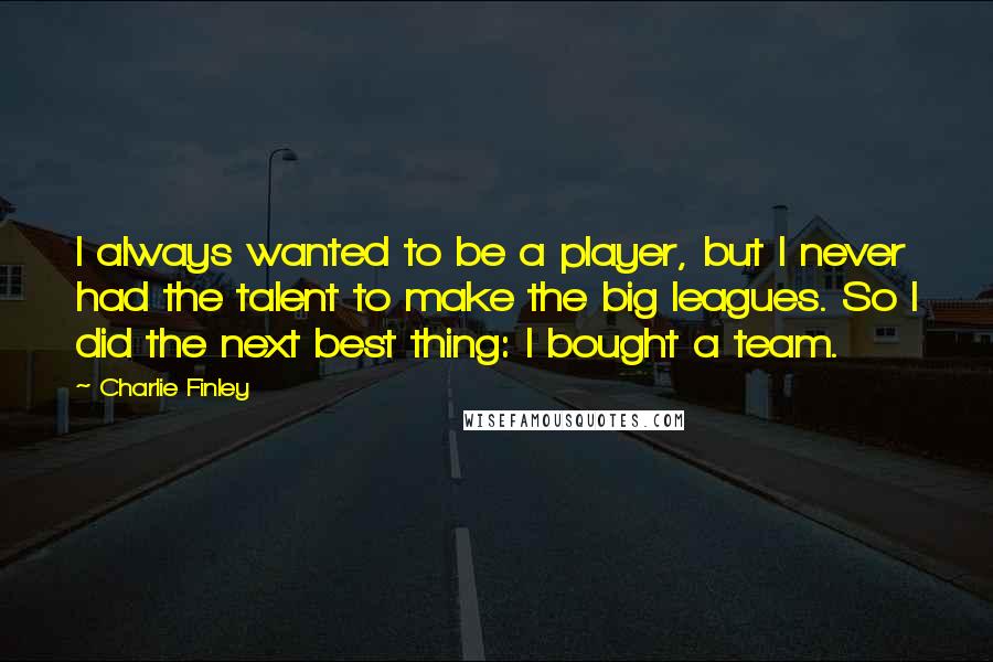 Charlie Finley Quotes: I always wanted to be a player, but I never had the talent to make the big leagues. So I did the next best thing: I bought a team.