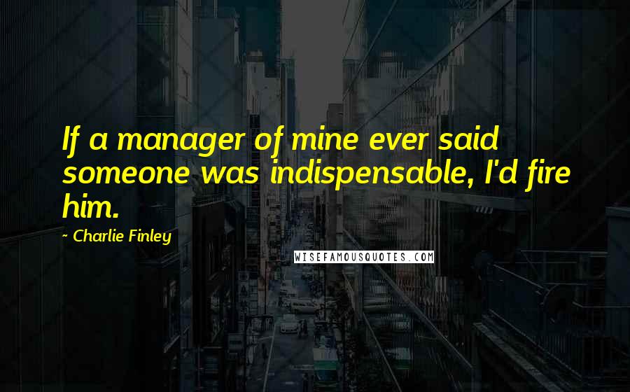 Charlie Finley Quotes: If a manager of mine ever said someone was indispensable, I'd fire him.