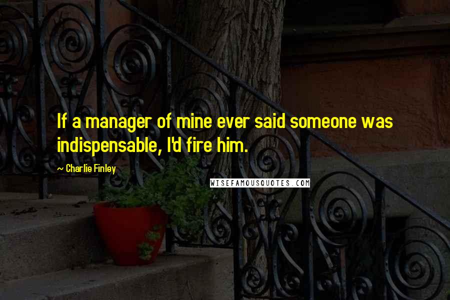 Charlie Finley Quotes: If a manager of mine ever said someone was indispensable, I'd fire him.