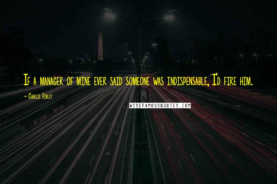 Charlie Finley Quotes: If a manager of mine ever said someone was indispensable, I'd fire him.