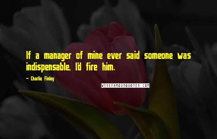 Charlie Finley Quotes: If a manager of mine ever said someone was indispensable, I'd fire him.