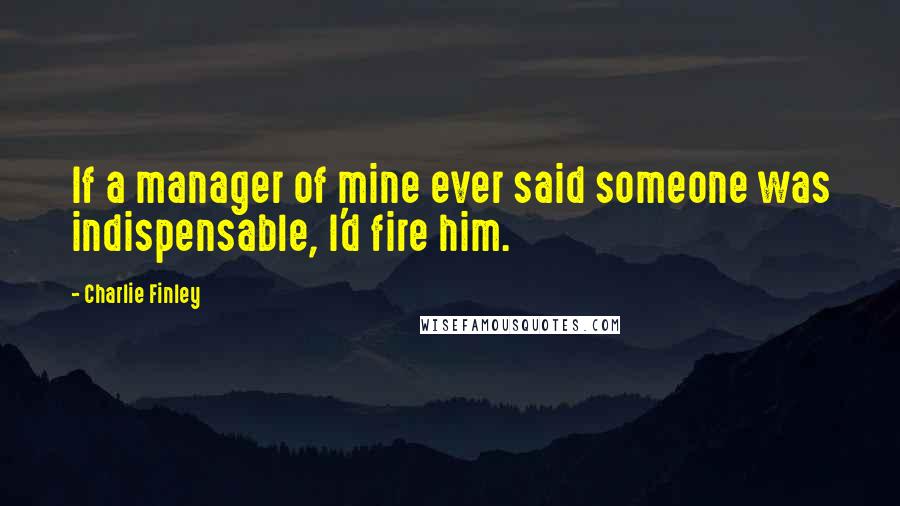 Charlie Finley Quotes: If a manager of mine ever said someone was indispensable, I'd fire him.