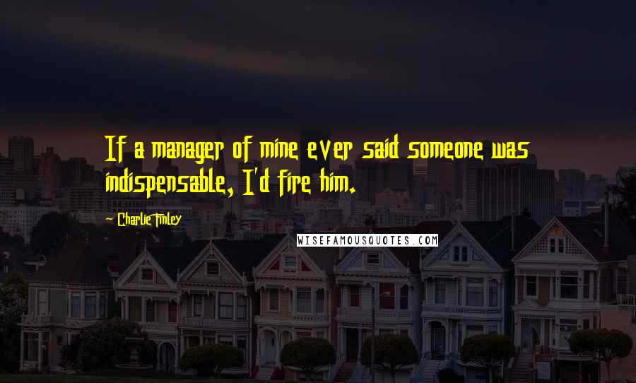 Charlie Finley Quotes: If a manager of mine ever said someone was indispensable, I'd fire him.