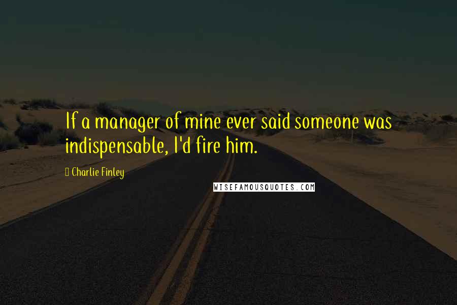 Charlie Finley Quotes: If a manager of mine ever said someone was indispensable, I'd fire him.