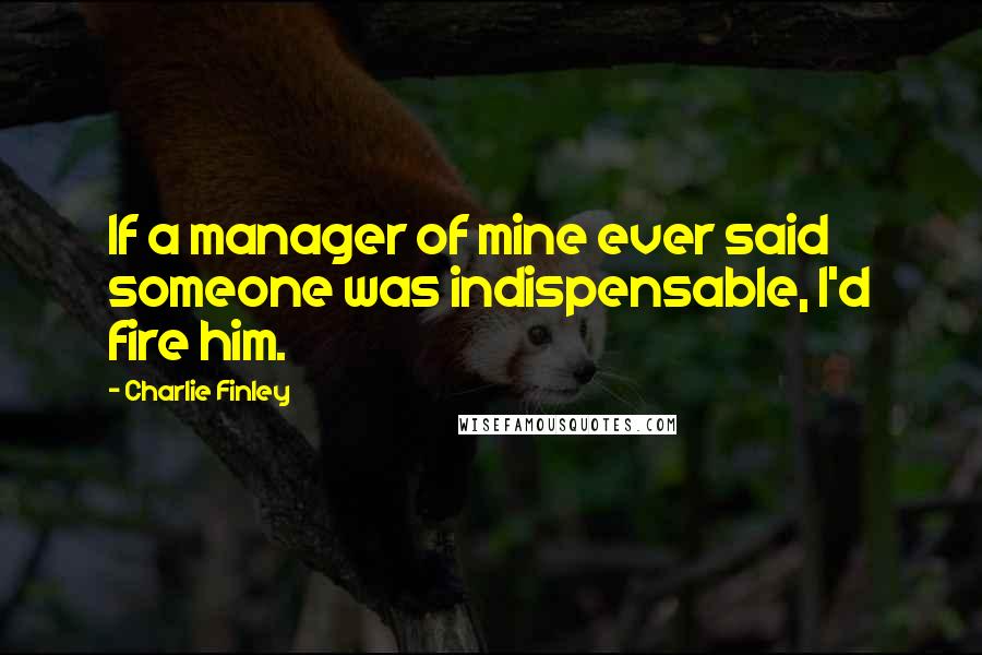 Charlie Finley Quotes: If a manager of mine ever said someone was indispensable, I'd fire him.