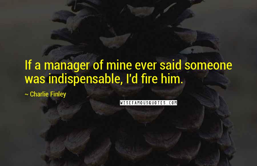 Charlie Finley Quotes: If a manager of mine ever said someone was indispensable, I'd fire him.