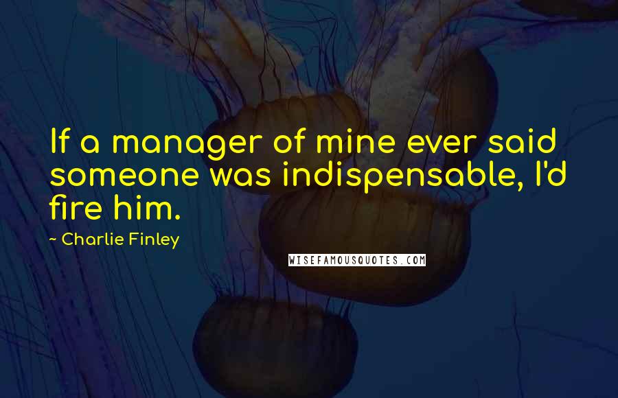 Charlie Finley Quotes: If a manager of mine ever said someone was indispensable, I'd fire him.