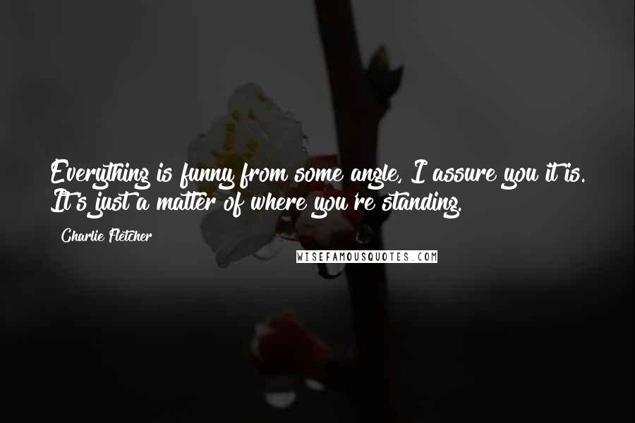 Charlie Fletcher Quotes: Everything is funny from some angle, I assure you it is. It's just a matter of where you're standing.