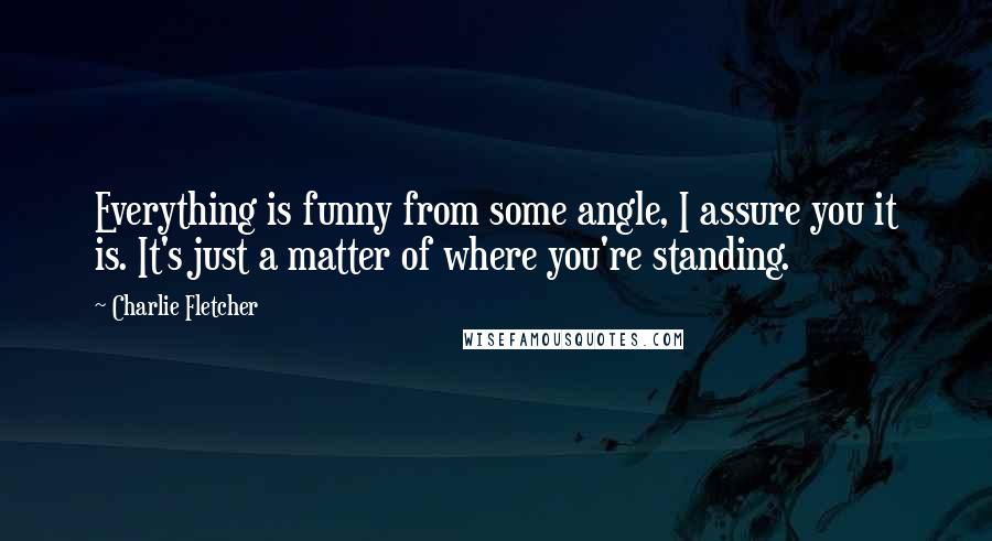 Charlie Fletcher Quotes: Everything is funny from some angle, I assure you it is. It's just a matter of where you're standing.