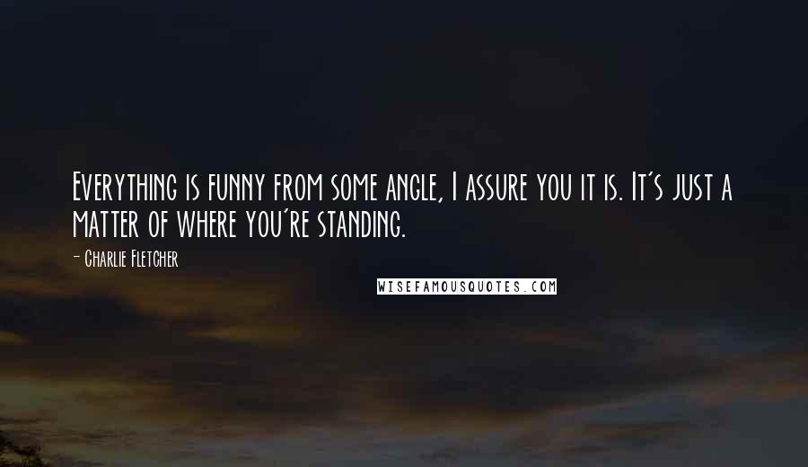 Charlie Fletcher Quotes: Everything is funny from some angle, I assure you it is. It's just a matter of where you're standing.