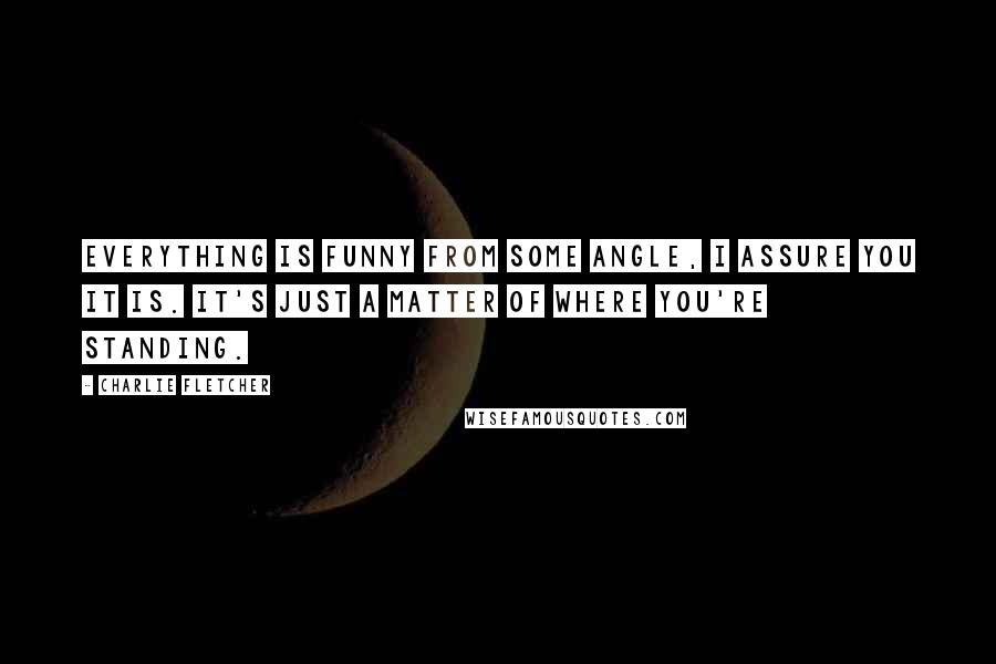 Charlie Fletcher Quotes: Everything is funny from some angle, I assure you it is. It's just a matter of where you're standing.