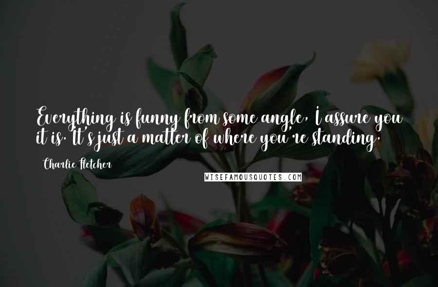 Charlie Fletcher Quotes: Everything is funny from some angle, I assure you it is. It's just a matter of where you're standing.