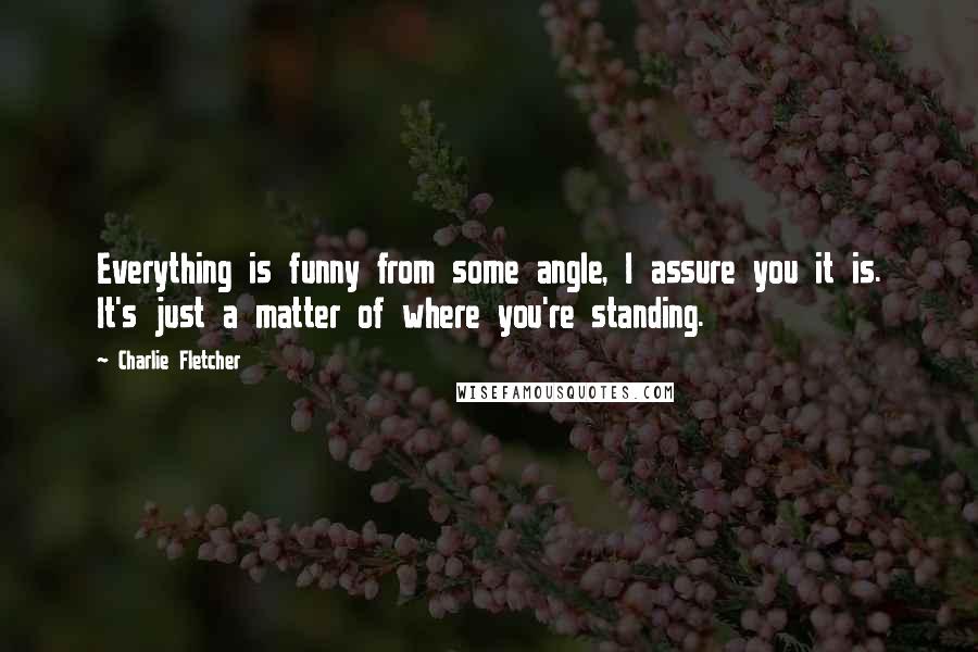 Charlie Fletcher Quotes: Everything is funny from some angle, I assure you it is. It's just a matter of where you're standing.