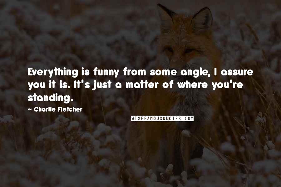 Charlie Fletcher Quotes: Everything is funny from some angle, I assure you it is. It's just a matter of where you're standing.