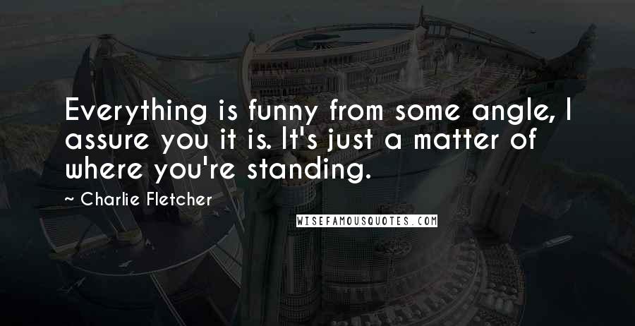 Charlie Fletcher Quotes: Everything is funny from some angle, I assure you it is. It's just a matter of where you're standing.