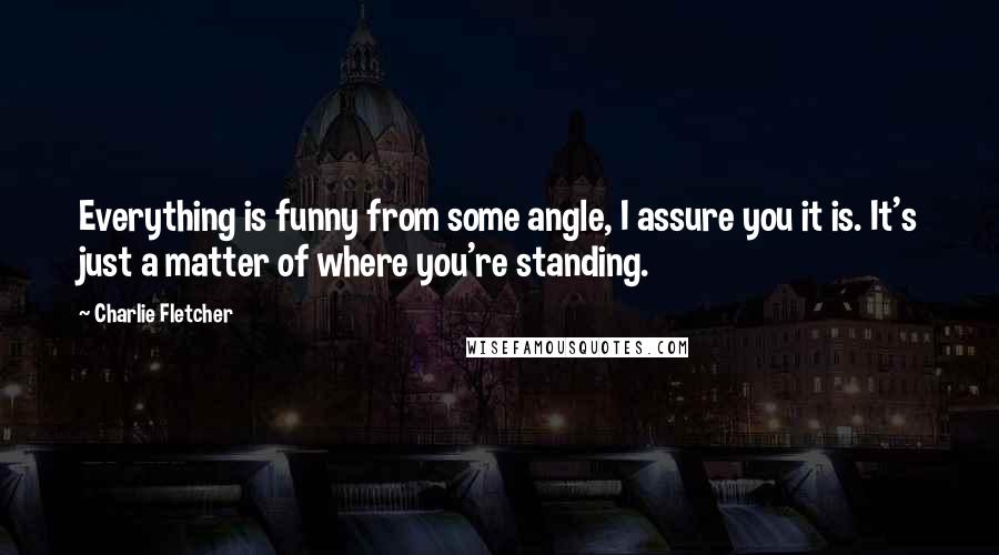 Charlie Fletcher Quotes: Everything is funny from some angle, I assure you it is. It's just a matter of where you're standing.