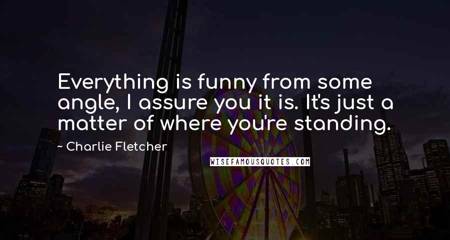 Charlie Fletcher Quotes: Everything is funny from some angle, I assure you it is. It's just a matter of where you're standing.