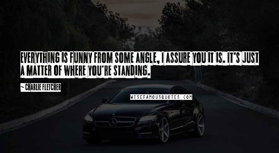 Charlie Fletcher Quotes: Everything is funny from some angle, I assure you it is. It's just a matter of where you're standing.