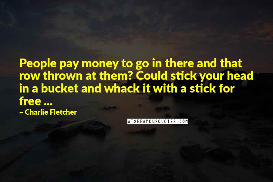 Charlie Fletcher Quotes: People pay money to go in there and that row thrown at them? Could stick your head in a bucket and whack it with a stick for free ...
