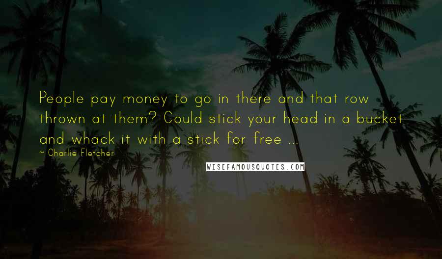 Charlie Fletcher Quotes: People pay money to go in there and that row thrown at them? Could stick your head in a bucket and whack it with a stick for free ...