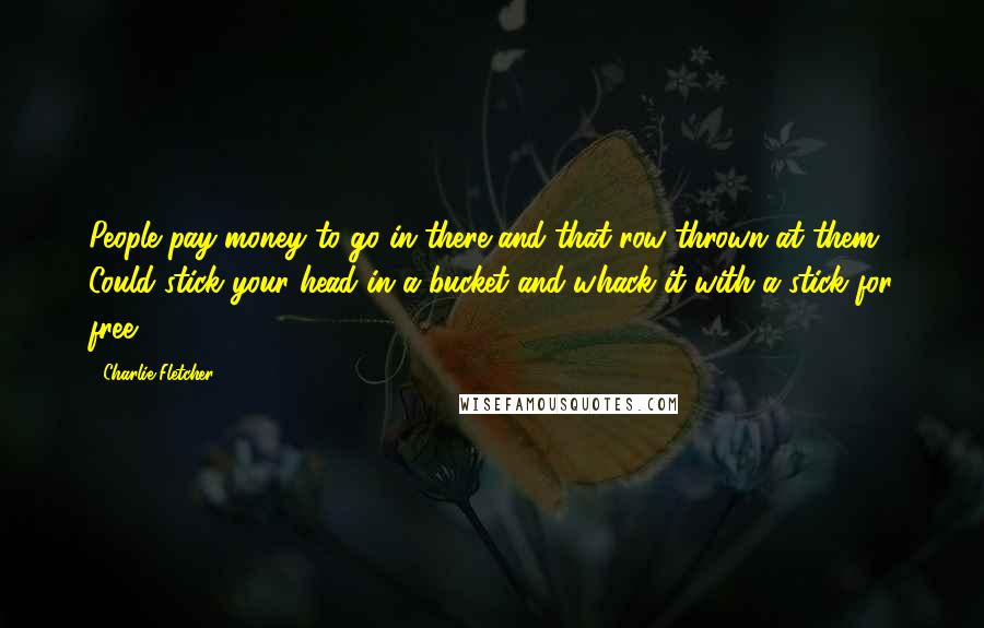 Charlie Fletcher Quotes: People pay money to go in there and that row thrown at them? Could stick your head in a bucket and whack it with a stick for free ...