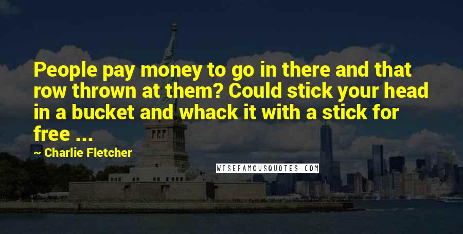 Charlie Fletcher Quotes: People pay money to go in there and that row thrown at them? Could stick your head in a bucket and whack it with a stick for free ...