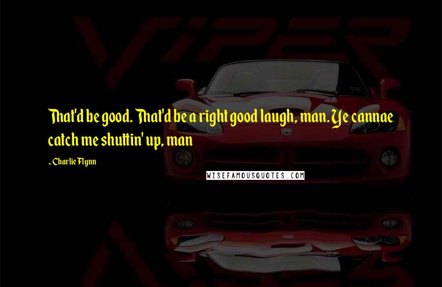 Charlie Flynn Quotes: That'd be good. That'd be a right good laugh, man. Ye cannae catch me shuttin' up, man