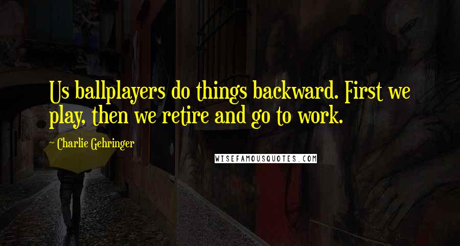 Charlie Gehringer Quotes: Us ballplayers do things backward. First we play, then we retire and go to work.