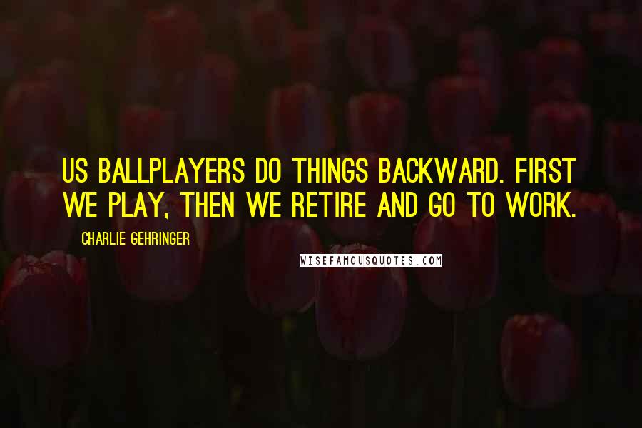 Charlie Gehringer Quotes: Us ballplayers do things backward. First we play, then we retire and go to work.